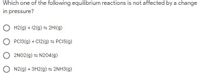 Which one of the following equilibrium reactions is not affected by a change
in pressure?
H2(g) + 12(g) = 2HI(g)
PCI3(g) + Cl2(g) = PCI5(g)
2NO2(g) = N204(g)
O N2(g) + 3H2(g) = 2NH3(g)
