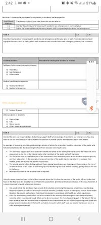 2:42 I Mk •
O * * llul 51%À
SECTION 3- Understand procedures for responding to accidents and emergencies
Unit/Criteria To achieve the criteria, you must show that you are able to
reference
3.1
3.2
Describe the procedures for dealing with accidents and emergencies in own workplace
Outline the responsibilities of pharmacy support staff in responding to accidents and emergencies
|A.C
2.3.1
Task 5
Describe the procedure for dealing with accidents and emergencies within your area of work. Your description should
highlight the main points of during which such incidences and consider both work colleagues, patients, and customers.
Accident/ Incident
Procedure for dealing with accident or incident
...
Spillages of pharmaceutical products/waste,
A) Hazardous
B) Non hazardous
C) Other waste
Medical conditions/emergencies
A) Medical Conditions
B) Medical emergencies
ICH
BTEC Assignment Brief
TW
C) Sudden illnesses
Other accidents or incidents
a) Slips or trips
b) Falls
c) Minor injuries
d) Other, please provide details
Task 6
A.C
2.3.2
Outline the roles and responsibilities of pharmacy support staff when dealing with accidents and emergencies. You may
want to use the list above as an aid to answer the question or provide specific examples to support your answer.
An example of assessing, prioritizing and making a process of action for an accident could be a member of the public who
fell and broke their ankle due to wetting the floor from rainwater entering the area.
The pharmacy support staff must assess the health and safety of the fallen patient and assess the water risk in the
area as well as the risk to the injured party, other members of the public and staff members.
• The first aider must be notified as part of the assessment. Once evaluated, move to the accident response priority
and then take action. In this example, the injured member of the public has the top priority to evaluate their
welfare, check for injuries and provide reassurance.
• The second priority is that dealing with wet floors, placing hazard signs and cleaning wet floors reduces the risk of
another member of the public or staff being injured. Monitoring the issue while it is raining greatly reduces the risk
in the future.
• Record the accident in the accident book is required.
Using the same scenario shown in the incident example above but this time the member of the public fell and broke their
head on the floor then it is important to still follow the assessment, prioritize and take action steps. In this case, however, it
is more important for quick actions and decisions.
• t is possible that the first Aider must provide first aid while prioritizing the response, since the cut can be deep.
Maybe the patient is confused and require medical attention, probably require an emergency service, there maybe
blood on the ground, and surfaces that should be cleaned in accordance with health and safety regulations.
• Once the assessment, prioritization and action related to the severity of the emergency have been completed,
remedial action must be addressed. What can be done to prevent this from happening again in the future? Did we
learn anything from the incident? Was it reported in the accident book and is a RIDDOR report required? Good and
proper procedures detailed in the health and safety manual in which staff read and receive training are key to a
safer working environment.
II
