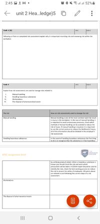 2:45 回上M。
@ * * 7
all 52%|
E unit 2 Hea..ledge)5
Task 3 (b)
A.C
2.2.1
following on from or completed risk assessment explain why it is important recording risk and reviewing risk within the
workplace.
Task 4
A.C
2.2.2
Explain how risk assessments are used to manage risks related to
1.
Manual handling
Handling hazardous substances
Workstations
I.
I.
IV.
The disposal of pharmaceutical waste
The risk
How are risk assessments used to manage the risk
Manual handling
Manual handling is one of the most common task that result
in injury in the workplace. In the case of manual handling, it
is important to avoid unnecessary processes, check which
methods of manual handling can be avoided to reduce the
risk of injury. if manual handling is required, it is important
to use the correct posture to reduce the likelihood of injury,
all of this information should be detailed in the employer's
risk assessment.
In the event of handling hazardous substances the first thing
to do is to recognize that the substance is in fact hazardous
Handling hazardous substances
THE
WOOLWICH
COLLEGE
BTEC Assignment Brief
TWC
C
by verifying products labels. When a hazardous substance is
known you should check the risk and work which
precautions will be taken. A COSHH report should be used to
identify the risks, check the best working process to reduce
the risk to ensure the safety of employees. All points above
are related to and following the correct steps of a risk
assessment.
Workstations
The disposal of pharmaceutical waste
目
II
