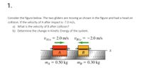 1.
Consider the figure below. The two gliders are moving as shown in the figure and had a head on
collision. If the velocity of A after impact is -7.0 m/s,
a) What is the velocity of B after collision?
b) Determine the change in Kinetic Energy of the system.
VALX = 2.0 m/s
UBLX
-2.0 m/s
A
B
0.50 kg
Тв — 0.30 kg
%3D
