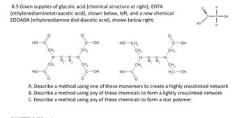 8.5 Given supplies of glycolic acid (chemical structure at right), EDTA
(ethylenediaminetetraacetic acid), shown below, left, and a new chemical
EDDADA (ethylenediamine diol diacetic acid), shown below right:
HO-
HO-
CH₂
CH₂
H₂H₂
CH₂
CH₂
-OH
-OH
HỌCH,
CH₂
HO-
CH₂
H₂H₂
C-OH
CH₂
CH₂
H₂C OH
K
A. Describe a method using one of these monomers to create a highly crosslinked network
B. Describe a method using any of these chemicals to form a lightly crosslinked network
C. Describe a method using any of these chemicals to form a star polymer.