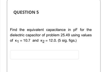 QUESTION 5
Find the equivalent capacitance in pF for the
dielectric capacitor of problem 25.49 using values
of K₁ = 10.7 and K2 = 12.0. (5 sig. figs.)