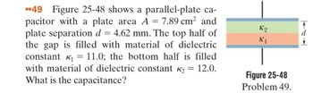 49 Figure 25-48 shows a parallel-plate ca-
pacitor with a plate area A = 7.89 cm² and
plate separation d = 4.62 mm. The top half of
the gap is filled with material of dielectric
constant K₁ 11.0; the bottom half is filled
with material of dielectric constant K₂
What is the capacitance?
=
12.0.
=
K2
K1
Figure 25-48
Problem 49.