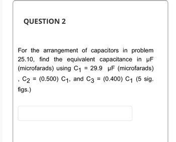 QUESTION 2
For the arrangement of capacitors in problem
25.10, find the equivalent capacitance in µF
(microfarads) using C₁ = 29.9 µF (microfarads)
C2 (0.500) C₁, and C3 = (0.400) C₁ (5 sig.
figs.)
"
=