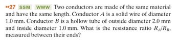 27 SSM www Two conductors are made of the same material
and have the same length. Conductor A is a solid wire of diameter
1.0 mm. Conductor B is a hollow tube of outside diameter 2.0 mm
and inside diameter 1.0 mm. What is the resistance ratio RA/RB,
measured between their ends?