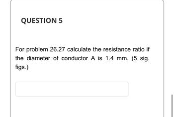 QUESTION 5
For problem 26.27 calculate the resistance ratio if
the diameter of conductor A is 1.4 mm. (5 sig.
figs.)