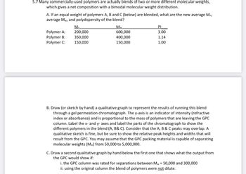 5.7 Many commercially-used polymers are actually blends of two or more different molecular weights,
which gives a net composition with a bimodal molecular weight distribution.
A. If an equal weight of polymers A, B and C (below) are blended, what are the new average Mn,
average Mw, and polydispersity of the blend?
Polymer A:
Polymer B:
Polymer C:
M₂
200,000
350,000
150,000
Mw
600,000
400,000
150,000
PI
3.00
1.14
1.00
B. Draw (or sketch by hand) a qualitative graph to represent the results of running this blend
through a gel permeation chromatograph. The y-axis is an indicator of intensity (refractive
index or absorbance) and is proportional to the mass of polymers that are leaving the GPC
column. Label the x- and y- axes and label the parts of the chromatograph to show the
different polymers in the blend (A, B& C). Consider that the A, B & C peaks may overlap. A
qualitative sketch is fine, but be sure to show the relative peak heights and widths that will
result from the GPC. You may assume that the GPC packing material is capable of separating
molecular weights (Mw) from 50,000 to 5,000,000.
C. Draw a second qualitative graph by hand below the first one that shows what the output from
the GPC would show if:
i. the GPC column was rated for separations between Mw = 50,000 and 300,000
ii. using the original column the blend of polymers were not dilute.