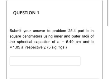 QUESTION 1
Submit your answer to problem 25.4 part b in
square centimeters using inner and outer radii of
the spherical capacitor of a = 5.49 cm and b
= 1.05 a, respectively. (5 sig. figs.)