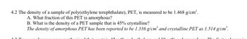 4.2 The density of a sample of poly(ethylene terephthalate), PET, is measured to be 1.468 g/cm³.
A. What fraction of this PET is amorphous?
B. What is the density of a PET sample that is 45% crystalline?
The density of amorphous PET has been reported to be 1.336 g/cm³ and crystalline PET as 1.514 g/cm³.
150
10
TL