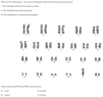 Which of the following is / are correct information derived from the karyotype below?
1. The individual with this karyotype is a male.
II. The individual has Jacob syndrome.
III. The individual is an autosomal aneuploid.
3
13
14
19
20
Write only the CAPITAL LETTER of your answer.
A. I only
B. I and II
C. II and III
D. III only
15
21
16
22
SE
10
17
11
s
12
18