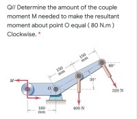 QI/ Determine the amount of the couple
moment M needed to make the resultant
moment about point O equal ( 80 N.m )
Clockwise. *
150
mm
150
M
60°
mm
30°
320 N
160
mm
400 N
