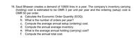 16. Saud Bhawan creates a demand of 10800 tires in a year. The company's inventory carrying
(holding) cost is estimated to be OMR 3 per unit per year and the ordering (setup) cost is
OMR 50 per order.
a. Calculate the Economic Order Quantity (EOQ).
b. What is the number of orders per year?
c. Compute the average annual setup (ordering) cost.
d. Compute the annual average inventory.
e. What is the average annual holding (carrying) cost?
f. Compute the annual total cost.
