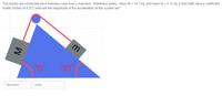 **Problem:**

Two blocks are connected via a massless rope over a massless, frictionless pulley. Mass \( M = 10.7 \, \text{kg} \), and mass \( m = 5.12 \, \text{kg} \). If they both have a coefficient of kinetic friction of 0.372, what will the magnitude of the acceleration of this system be?

**Diagram Description:**

The diagram shows two blocks connected by a rope over a pulley. The setup forms a right triangle, with the pulley at the top vertex.

- The block with mass \( M \) is placed on the left side of the inclined plane, which has an angle of \( 70^\circ \).
- The block with mass \( m \) is on the right side with an angle of \( 40^\circ \).

The inclined plane is depicted with the angle measurements indicated in red near the respective angles. The blocks are depicted with grayscale squares and labeled with their respective masses.

**Input Fields:**

Two input fields labeled "Number" and "Units" are provided for entering the answer to the problem.