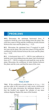 30°
F8-3
PROBLEMS
•8-1. Determine the minimum horizontal force P
8
required to hold the crate from sliding down the plane. The
crate has a mass of 50 kg and the coefficient of static friction
between the crate and the plane is µ, = 0.25.
tl
is
8-2. Determine the minimum force P required to push
the crate up the plane. The crate has a mass of 50 kg and the
coefficient of static friction between the crate and the plane
is μ, -0.25.
tl
8-3. A horizontal force of P = 100 N is just sufficient to
hold the crate from sliding down the plane, and a horizontal
force of P = 350 N is required to just push the crate up the
plane. Determine the coefficient of static friction between
the plane and the crate, and find the mass of the crate.
30
Probs. 8–1/2/3
8
le
*8–4. If the coefficient of static friction at A is u, = 0.4
and the collar at B is smooth so it only exerts a horizontal
force on the pipe, determine the minimum distance x so
that the bracket can support the cylinder of any mass
without slipping. Neglect the mass of the bracket.
tl
tl
fi
100 mm
fr
fr
200 mm
