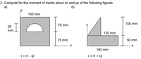 2. Compute for the moment of inertia about xo and yo of the following figures.
a)
b)
y
100 mm
100 mm
75 mm
y
25
mm
120 mm
50 mm
75 mm
180 mm
| = |1 - 12
|= 11 + 12
