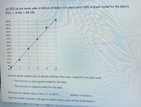 Let S(t) be the retails sales in billions of dollars in t years since 1995. A linear model for the data is
F(t)
= 9.44t + 84.182.
220-
210
200
190
180
170-
160-
150
140-
130
120
110
100
90
804
3
12
15
Use the above scatter plot to decide whether the linear model fits the data well.
O The function is not a good model for the data
O The function is a good model for the data.
Estimate the retails sales in the U. S. in 2017.
billions of dollars.
Use the model to predict the year in which retails sales will be $243 billion.
