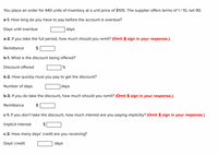 You place an order for 440 units of inventory at a unit price of $105. The supplier offers terms of 1/ 10, net 90.
a-1. How long do you have to pay before the account is overdue?
Days until overdue
days
a-2. If you take the full period, how much should you remit? (Omit $ sign in your response.)
Remittance
$
b-1. What is the discount being offered?
Discount offered
b-2. How quickly must you pay to get the discount?
Number of days
days
b-3. If you do take the discount, how much should you remit? (Omit $ sign in your response.)
Remittance
c-1. If you don't take the discount, how much interest are you paying implicitly? (Omit $ sign in your response.)
Implicit interest
c-2. How many days' credit are you receiving?
Days' credit
days
