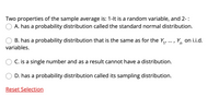 Two properties of the sample average is: 1-lt is a random variable, and 2-:
A. has a probability distribution called the standard normal distribution.
B. has a probability distribution that is the same as for the Y,, ..., Y, on i.i.d.
1'
n
variables.
C. is a single number and as a result cannot have a distribution.
D. has a probability distribution called its sampling distribution.
Reset Selection
