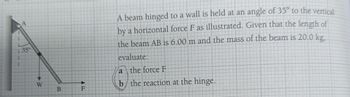 350
W
B
F
A beam hinged to a wall is held at an angle of 35° to the vertical
by a horizontal force F as illustrated. Given that the length of
the beam AB is 6.00 m and the mass of the beam is 20.0 kg,
evaluate:
a the force F
b the reaction at the hinge.