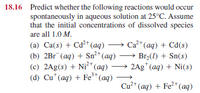 18.16 Predict whether the following reactions would occur
spontaneously in aqueous solution at 25°C. Assume
that the initial concentrations of dissolved species
are all 1.0 M.
Ca* (aq) + Cd(s)
(a) Ca(s) + Cd²+ (aq)
(b) 2Br (aq) + Sn²* (aq) → Br2(1) + Sn(s)
(c) 2Ag(s) + Ni²* (aq)
(d) Cu*(aq) + Fe*(aq)
→ 2Ag" (aq) + Ni(s)
Cu²+ (aq) + Fe2*(aq)
