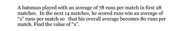 A batsman played with an average of 78 runs per match in first 28
matches. In the next 14 matches, he scored runs win an average of
"x" runs per match so that his overall average becomes 80 runs per
match. Find the value of “x”.