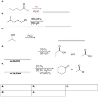 а.
H2
H.
Pd-C
b.
[1] LIAIH,
.CI
[2] H20
c.
OH
PCC
d.
[1] O3
[2] H20
HO,
and
ALQUINO
е.
[1] O3
[2] Zn, H2O or
CH3SCH3
ALQUENO
а.
b.
d.
е.
