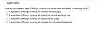 **Question 3**

How are purchases or sales of foreign currency by a central bank related to monetary policy?

- A. A purchase of foreign currency will increase money supply
- B. A purchase of foreign currency will reduce the nominal exchange rate
- C. A purchase of foreign currency will reduce money supply
- D. A purchase of foreign currency will increase the nominal exchange rate