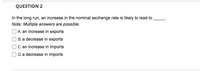 **Question 2**

In the long run, an increase in the nominal exchange rate is likely to lead to _____.

*Note: Multiple answers are possible.*

- □ A. an increase in exports
- □ B. a decrease in exports
- □ C. an increase in imports
- □ D. a decrease in imports