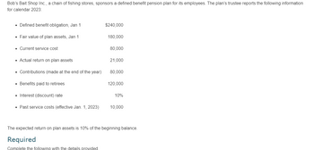 Bob's Bait Shop Inc., a chain of fishing stores, sponsors a defined benefit pension plan for its employees. The plan's trustee reports the following information
for calendar 2023:
⚫ Defined benefit obligation, Jan 1
$240,000
• Fair value of plan assets, Jan 1
180,000
Current service cost
80,000
• Actual return on plan assets
21,000
• Contributions (made at the end of the year)
80,000
• Benefits paid to retirees
120,000
Interest (discount) rate
10%
⚫ Past service costs (effective Jan. 1, 2023)
10,000
The expected return on plan assets is 10% of the beginning balance.
Required
Complete the following with the details provided.