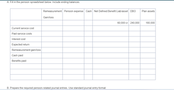 A. Fill in the pension spreadsheet below. Include ending balances.
Current service cost
Past service costs
Interest cost
Expected return
Remeasurement gain/loss
Cash paid
Benefits paid
Remeasurement Pension expense Cash Net Defined Benefit Liab/asset DBO
Plan assets
Gain/loss
B. Prepare the required pension-related journal entries. Use standard journal entry format.
60,000 cr 240,000
180,000