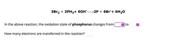 3Br2 + 2PH3+ 60H*-
→2P + 6Br¯+ 6H₂O
In the above reaction, the oxidation state of phosphorus changes from
How many electrons are transferred in the reaction?
to