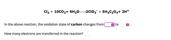 Cl₂ + 10CO₂+ 6H₂O—2CIO3¯ + 5H₂C₂O4+ 2H+
In the above reaction, the oxidation state of carbon changes from
How many electrons are transferred in the reaction?
to