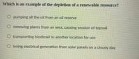 Which is an example of the depletion of a renewable resource?
O pumping all the oil from an oil reserve
O removing plants from an area, causing erosion of topsoil
O transporting biodiesel to another location for use
O losing electrical generation from solar panels on a cloudy day
