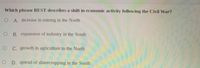 Which phrase BEST describes a shift in economic activity following the Civil War?
O A. increase in mining in the North
O B. expansion of industry in the South
O C. growth in agriculture in the North
O D. spread of sharecropping in the South
