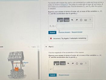Two blocks with masses 3m and m are connected by a cable and hung across a
pulley as shown in (Figure 2). The pulley is a solid disk of mass M and radius R
and rotates on a frictionless axle. Find the tensions T, and T2 after the system
is released.
Express your answer in terms of some, all, or none of the variables m, M,
R, and the acceleration due to gravity g.
T₁. T₂-
Η ΑΣΦ
Submit
Previous Answers Request Answer
× Incorrect; Try Again; 5 attempts remaining
ure
<
1 of 2 >
Part C
Handle
?
Find the magnitude of the acceleration of the masses.
Express your answer in terms of some, all, or none of the variables m, M,
R, and the acceleration due to gravity g.
a =
ΜΕ ΑΣΦ
Submit
Request Answer
?