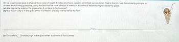 An ice cream soda glass is shaped like a cone of height 8 inches and has a capacity of 24 fluid ounces when filled to the rim. Use the similarity principle to
answer the following questions, using the fact that the cone of liquid is similar to the cone of the entire region inside the glass.
(a) How high is the soda in the glass when it contains 3 fluid ounces?
(b)How much soda is in the glass when it is filled to a level 2 inches below the rim?
(a) The soda is inch(es) high in the glass when it contains 3 fluid ounces.
CIE