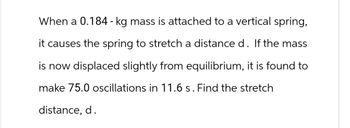 When a 0.184 - kg mass is attached to a vertical spring,
it causes the spring to stretch a distance d. If the mass
is now displaced slightly from equilibrium, it is found to
make 75.0 oscillations in 11.6 s. Find the stretch
distance, d.