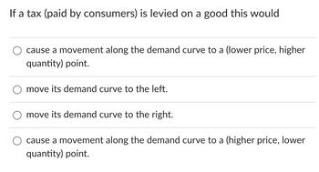 If a tax (paid by consumers) is levied on a good this would
cause a movement along the demand curve to a (lower price, higher
quantity) point.
move its demand curve to the left.
move its demand curve to the right.
cause a movement along the demand curve to a (higher price, lower
quantity) point.