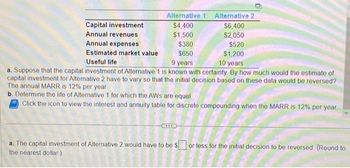 Alternative 2
$6,400
$2,050
$520
$1,200
Useful life
9 years
10 years
a. Suppose that the capital investment of Alternative 1 is known with certainty. By how much would the estimate of
capital investment for Alternative 2 have to vary so that the initial decision based on these data would be reversed?
The annual MARR is 12% per year.
b. Determine the life of Alternative 1 for which the AWS are equal.
Click the icon to view the interest and annuity table for discrete compounding when the MARR is 12% per year
Capital investment
Annual revenues
Annual expenses
Estimated market value
Alternative 1
$4,400
$1,500
$380
$650
a. The capital investment of Alternative 2 would have to be $ or less for the initial decision to be reversed (Round to
the nearest dollar)