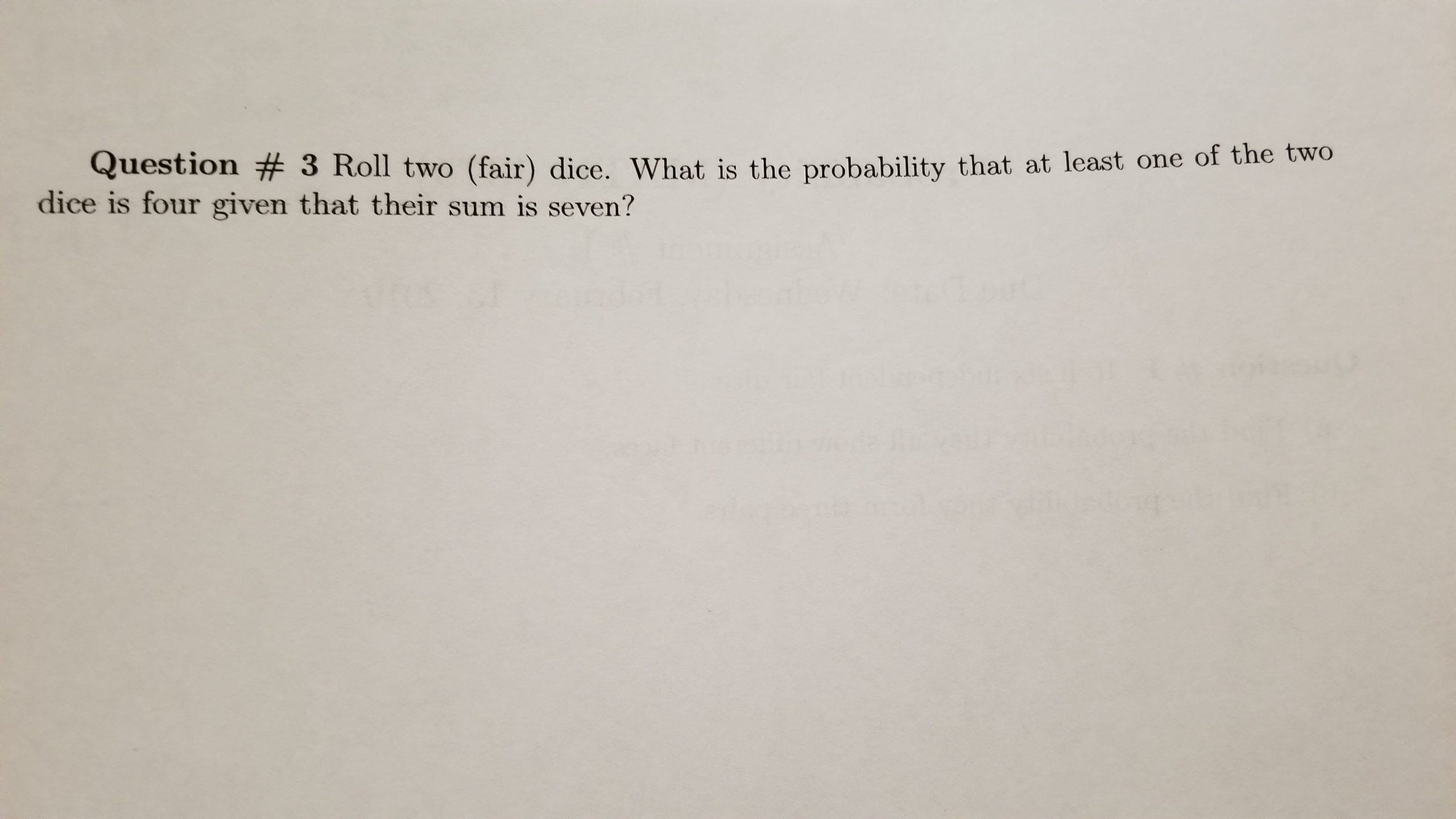 Question # 3 Roll two (fair) dice. What is the probability that at least one of the two
dice is four given that their sum is seven?
