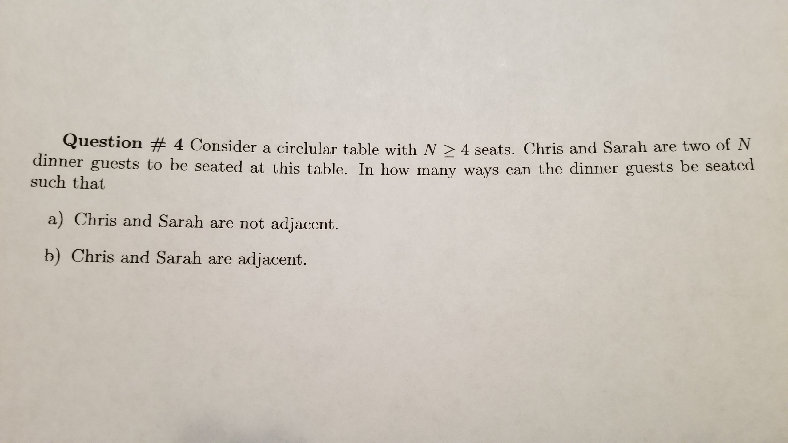 Question # 4 Consider a circular table with N > 4 seats. Chris and Sarah are two of N
th at ests to be seated at this table. In how many ways can the dinner guests be seated
a) Chris and Sarah are not adjacent.
b) Chris and Sarah are adjacent.
