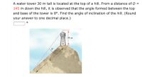 ### Problem Description

A water tower, 30 meters tall, is located at the top of a hill. From a distance \(D = 145\) meters down the hill, it is observed that the angle formed between the top and base of the tower is \(8^\circ\). The task is to find the angle of inclination of the hill. (Round your answer to one decimal place.)

### Diagram Explanation

The accompanying diagram illustrates a hill with a water tower on top. The tower is depicted as a vertical structure labeled "Water" with a height marker of 30 meters. The viewer's position is 145 meters down the hill, and a sightline to the top of the tower creates an angle of \(8^\circ\). The horizontal line represents the reference line from the base of the tower extending down the hill, and the inclined line represents the slope of the hill.

### Calculation

To solve the problem, apply trigonometric principles (such as using the tangent of the angle) to determine the angle of inclination of the hill, taking into account the distances and height given.