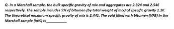 Q- In a Marshall sample, the bulk specific gravity of mix and aggregates are 2.324 and 2.546
respectively. The sample includes 5% of bitumen (by total weight of mix) of specific gravity 1.10.
The theoretical maximum specific gravity of mix is 2.441. The void filled with bitumen (VFB) in the
Marshall sample (in %) is