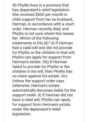 30 Phyllis lives in a province that
has dependant's relief legislation.
She received $600 per month in
child support from her ex-husband,
Herman, in accordance with a court
order. Herman recently died, and
Phyllis is not sure where this leaves
her. Which of the following
statements is FALSE? a) If Herman
had a valid will and did not provide
for Phyllis or the children in that will,
Phyllis can apply for support from
Herman's estate. Ob) If Herman
failed to provide for Phyllis or the
children in his will, then Phyllis has
no claim against his estate. Oc)
Unless the support order says
otherwise, Herman's estate
automatically becomes liable for the
support order. d) If Herman did not
have a valid will, Phyllis can apply
for support from Herman's estate
under the dependant's relief
legislation.