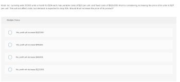 Knoll, Inc. currently sells 31,000 units a month for $34 each, has variable costs of $23 per unit, and fixed costs of $120,000. Knoll is considering increasing the price of its units to $37 per unit. This will not affect costs, but demand is expected to drop 10%. Should Knoll increase the price of its product?

**Multiple Choice:**

1. ○ Yes, profit will increase $221,000.
2. ○ Yes, profit will increase $49,600.
3. ○ No, profit will decrease $49,600.
4. ○ No, profit will decrease $221,000.