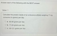 Answer each of the following with the BEST answer.
Value: 1
Calculate the protein needs of an endurance athlete weighing 71-kg
consume (in grams) per day.
O a. 85-99 grams per day
O b. 71-84 grams per day
O c. 85-121 grams per day
