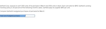 **Budgeting for Pet Beds: A Case Study**

Garfield Corp. expects to sell 1,300 units of its pet beds in March and 900 units in April. Each unit sells for $110. Garfield’s ending inventory policy is 30 percent of the following month’s sales. Garfield pays its supplier $40 per unit.

**Task:**
Compute Garfield's budgeted purchases of pet beds for March.

**Calculation Box:**
- Total cost of budgeted purchases: [Input Field]