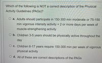 Which of the following is NOT a correct description of the Physical
Activity Guidelines (PAGS)?
O a. Adults should participate in 150-300 min moderate or 75-150
min vigorous intensity activity + 2 or more days per week of
muscle-strengthening activity
O b. Children 3-5 years should be physically active throughout the
day
O c. Children 6-17 years require 150-300 min per week of vigorous
physical activity
O d. All of these are correct descriptions of the PAGS
