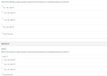 Which of the following is a good constraint to model the fact that activity A is an immediate predecessor of activity B?
A B YB ≥ 5
-A+B+B ≤5
-A+B+B ≥ 5
A+B+B 5
None of the above.
Question 6
BONUS
Which of the following is a good constraint to model the fact that activity D is an immediate predecessor of activity F?
UP ≤1
-xD+F+YF ≥ 3
-D+p+UP > 4
None of the above.