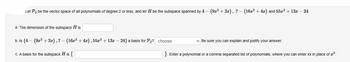 Let P₂ be the vector space of all polynomials of degree 2 or less, and let H be the subspace spanned by 4 - (9x² +3x), 7 − (16x² + 4x) and 55x² + 13x – 24.
a. The dimension of the subspace H is
b. Is {4 (9x² + 3x), 7 – (16x² + 4x), 55x² + 13x − 24} a basis for P₂? choose
c. A basis for the subspace H is {
✓ Be sure you can explain and justify your answer.
}. Enter a polynomial or a comma separated list of polynomials, where you can enter xx in place of ².